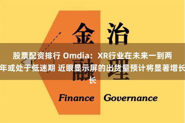 股票配资排行 Omdia：XR行业在未来一到两年或处于低迷期 近眼显示屏的出货量预计将显著增长