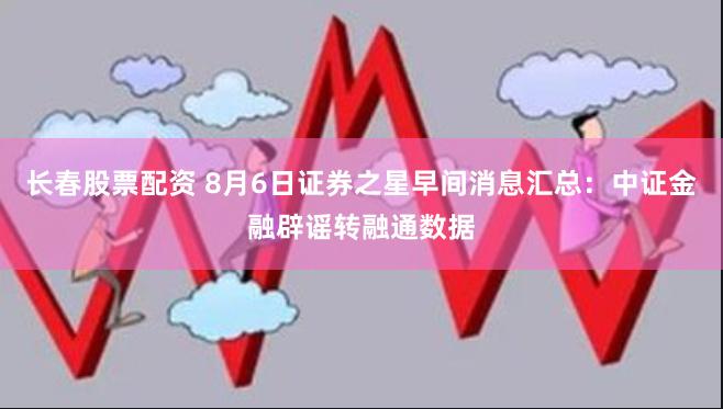 长春股票配资 8月6日证券之星早间消息汇总：中证金融辟谣转融通数据