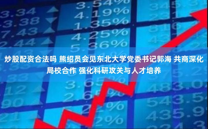 炒股配资合法吗 熊绍员会见东北大学党委书记郭海 共商深化局校合作 强化科研攻关与人才培养