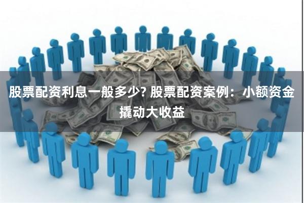 股票配资利息一般多少? 股票配资案例：小额资金撬动大收益