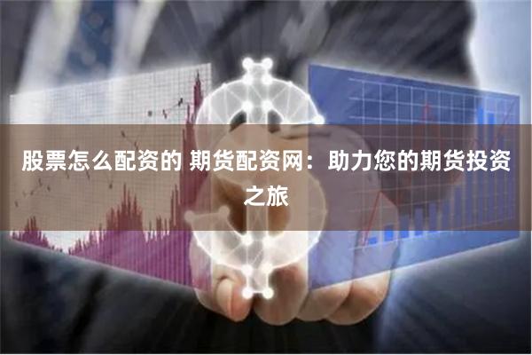 股票怎么配资的 期货配资网：助力您的期货投资之旅