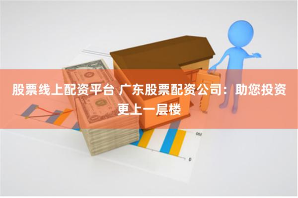 股票线上配资平台 广东股票配资公司：助您投资更上一层楼
