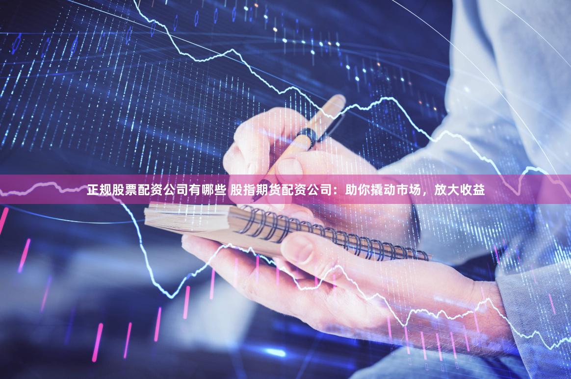 正规股票配资公司有哪些 股指期货配资公司：助你撬动市场，放大收益