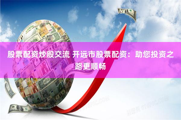 股票配资炒股交流 开远市股票配资：助您投资之路更顺畅